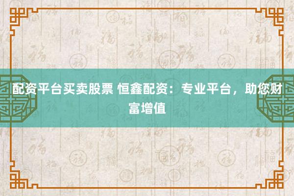 配资平台买卖股票 恒鑫配资:专业平台,助您财富增值