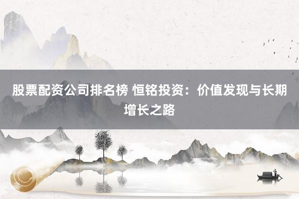 股票配资公司排名榜 恒铭投资:价值发现与长期增长之路
