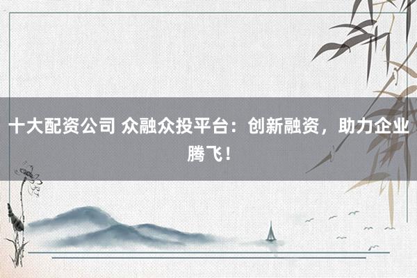 十大配资公司 众融众投平台:创新融资,助力企业腾飞!