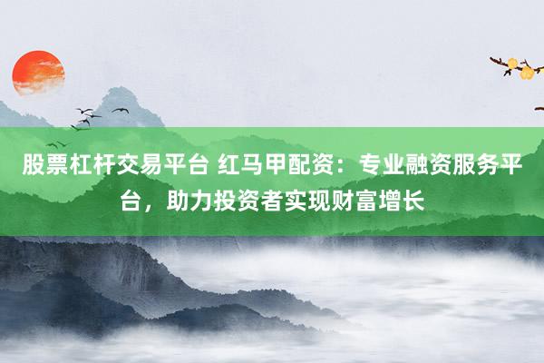 股票杠杆交易平台 红马甲配资:专业融资服务平台,助力投资者实现财富增长