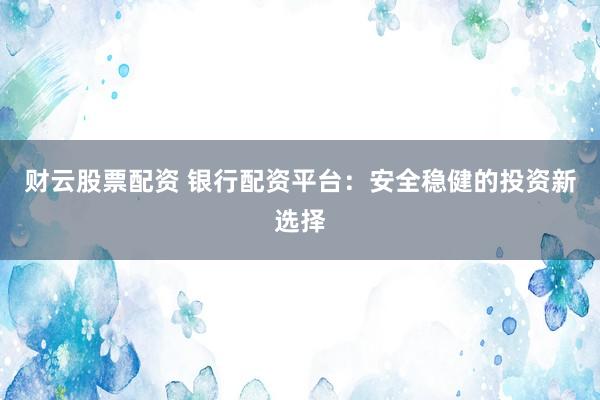 财云股票配资 银行配资平台：安全稳健的投资新选择