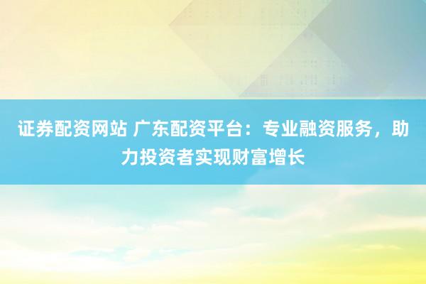 证券配资网站 广东配资平台:专业融资服务,助力投资者实现财富增长