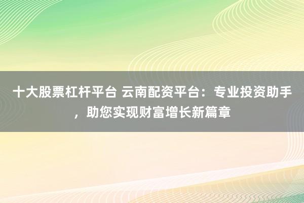 十大股票杠杆平台 云南配资平台:专业投资助手,助您实现财富增长新篇章