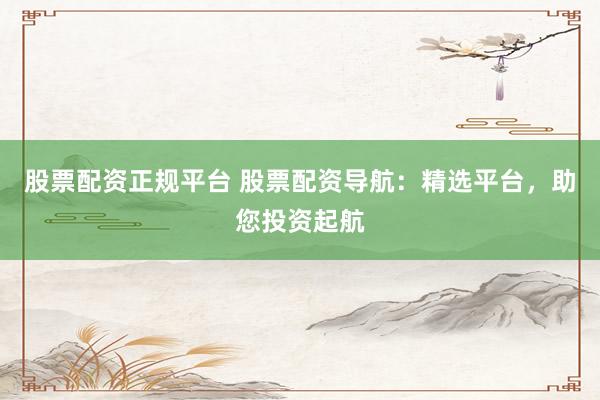 股票配资正规平台 股票配资导航:精选平台,助您投资起航