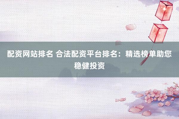 配资网站排名 合法配资平台排名：精选榜单助您稳健投资