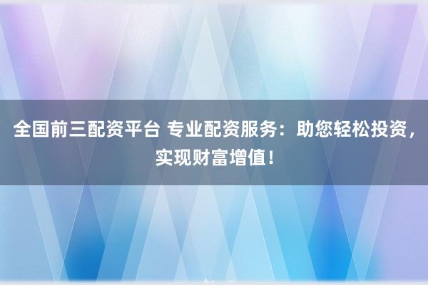 全国前三配资平台 专业配资服务：助您轻松投资，实现财富增值！