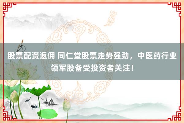 股票配资返佣 同仁堂股票走势强劲，中医药行业领军股备受投资者关注！