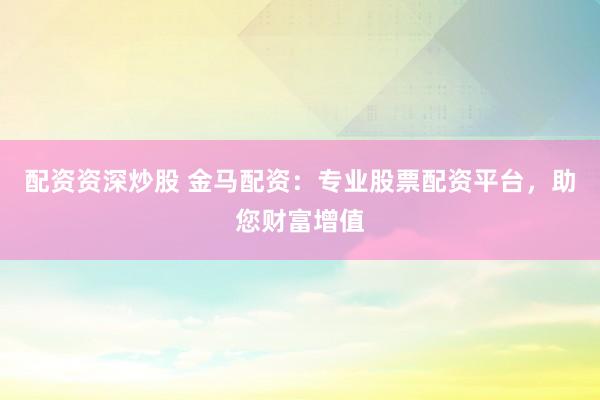 配资资深炒股 金马配资：专业股票配资平台，助您财富增值