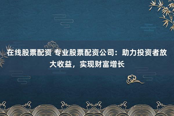 在线股票配资 专业股票配资公司:助力投资者放大收益,实现财富增长