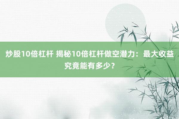 炒股10倍杠杆 揭秘10倍杠杆做空潜力：最大收益究竟能有多少？