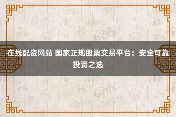 在线配资网站 国家正规股票交易平台：安全可靠投资之选