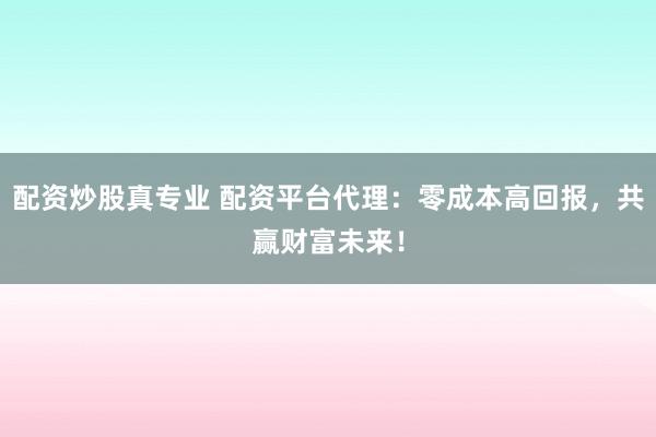 配资炒股真专业 配资平台代理：零成本高回报，共赢财富未来！