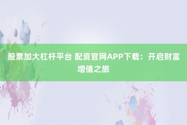 股票加大杠杆平台 配资官网APP下载：开启财富增值之旅