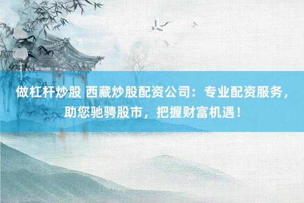 做杠杆炒股 西藏炒股配资公司：专业配资服务，助您驰骋股市，把握财富机遇！