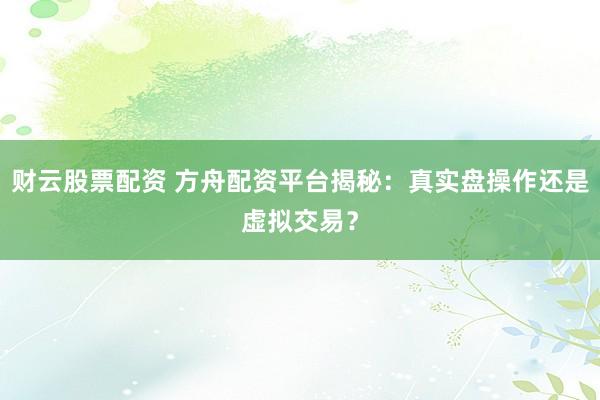 财云股票配资 方舟配资平台揭秘：真实盘操作还是虚拟交易？