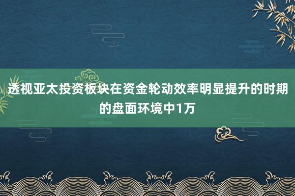 透视亚太投资板块在资金轮动效率明显提升的时期的盘面环境中1万