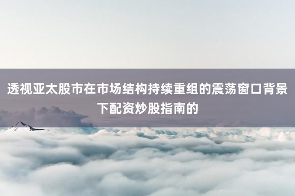 透视亚太股市在市场结构持续重组的震荡窗口背景下配资炒股指南的