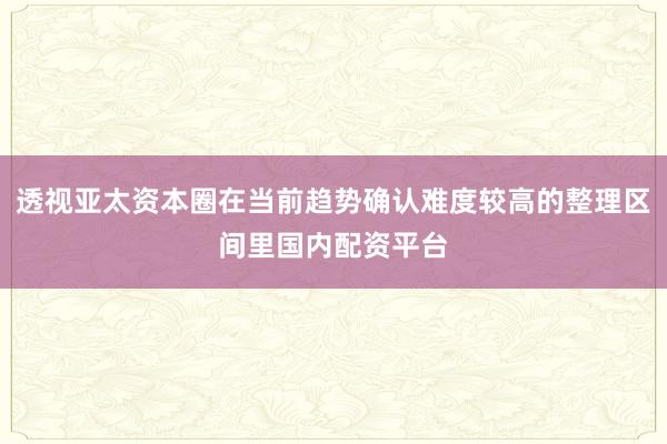透视亚太资本圈在当前趋势确认难度较高的整理区间里国内配资平台