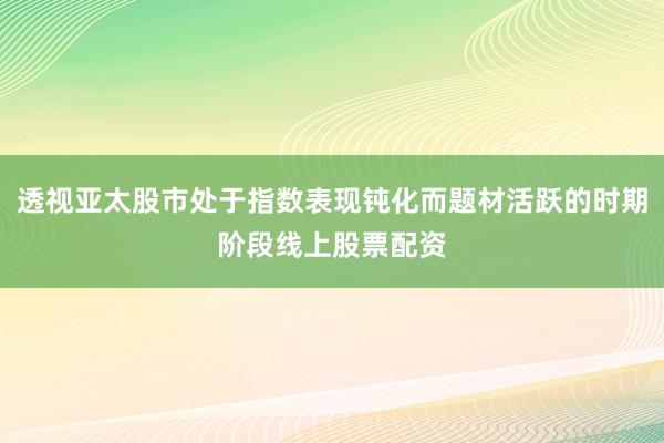 透视亚太股市处于指数表现钝化而题材活跃的时期阶段线上股票配资