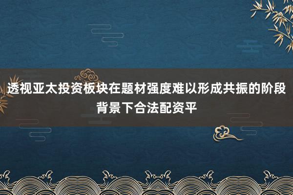 透视亚太投资板块在题材强度难以形成共振的阶段背景下合法配资平