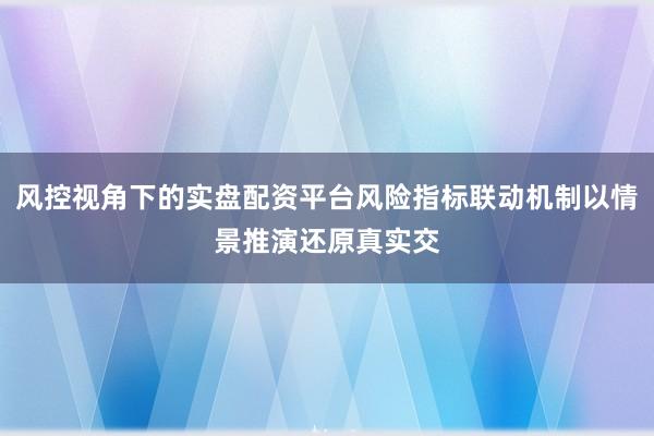 风控视角下的实盘配资平台风险指标联动机制以情景推演还原真实交