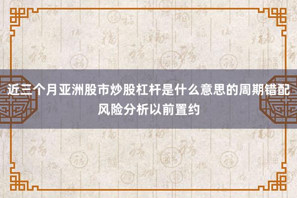 近三个月亚洲股市炒股杠杆是什么意思的周期错配风险分析以前置约